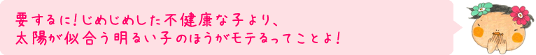 要するに！じめじめした不健康な子より、太陽が似合う明るい子のほうがモテるってことよ！