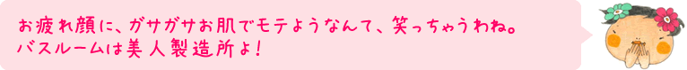 お疲れ顔に、ガサガサお肌でモテようなんて、笑っちゃうわね。バスルームは美人製造所よ！