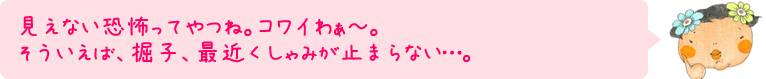 見えない恐怖ってやつね。コワイわぁ～。そういえば、掘子、最近くしゃみが止まらない…。