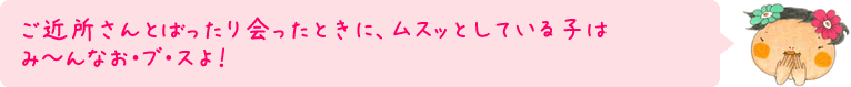 ご近所さんとばったり会ったときに、ムスッとしている子はみ～んなお・ブ・スよ！